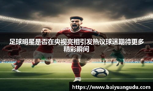 足球明星是否在央视亮相引发热议球迷期待更多精彩瞬间